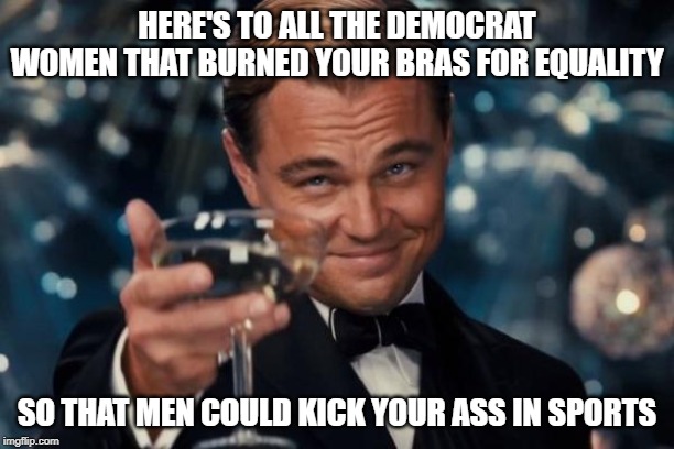 Best political irony ever | HERE'S TO ALL THE DEMOCRAT WOMEN THAT BURNED YOUR BRAS FOR EQUALITY; SO THAT MEN COULD KICK YOUR ASS IN SPORTS | image tagged in memes,leonardo dicaprio cheers,keep america great,liberal logic,feminists,feminazi | made w/ Imgflip meme maker