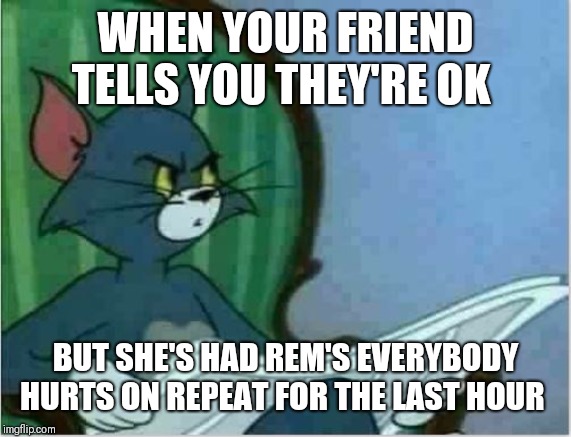 Interrupting Tom's Read | WHEN YOUR FRIEND TELLS YOU THEY'RE OK; BUT SHE'S HAD REM'S EVERYBODY HURTS ON REPEAT FOR THE LAST HOUR | image tagged in interrupting tom's read | made w/ Imgflip meme maker