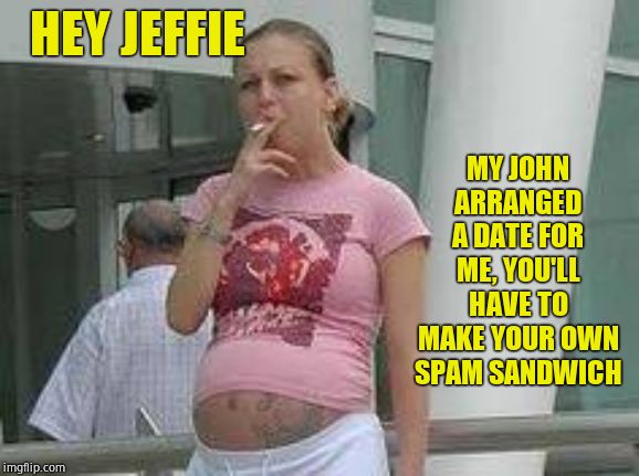 Smoking pregnant whore | HEY JEFFIE MY JOHN ARRANGED A DATE FOR ME, YOU'LL HAVE TO MAKE YOUR OWN SPAM SANDWICH | image tagged in smoking pregnant whore | made w/ Imgflip meme maker