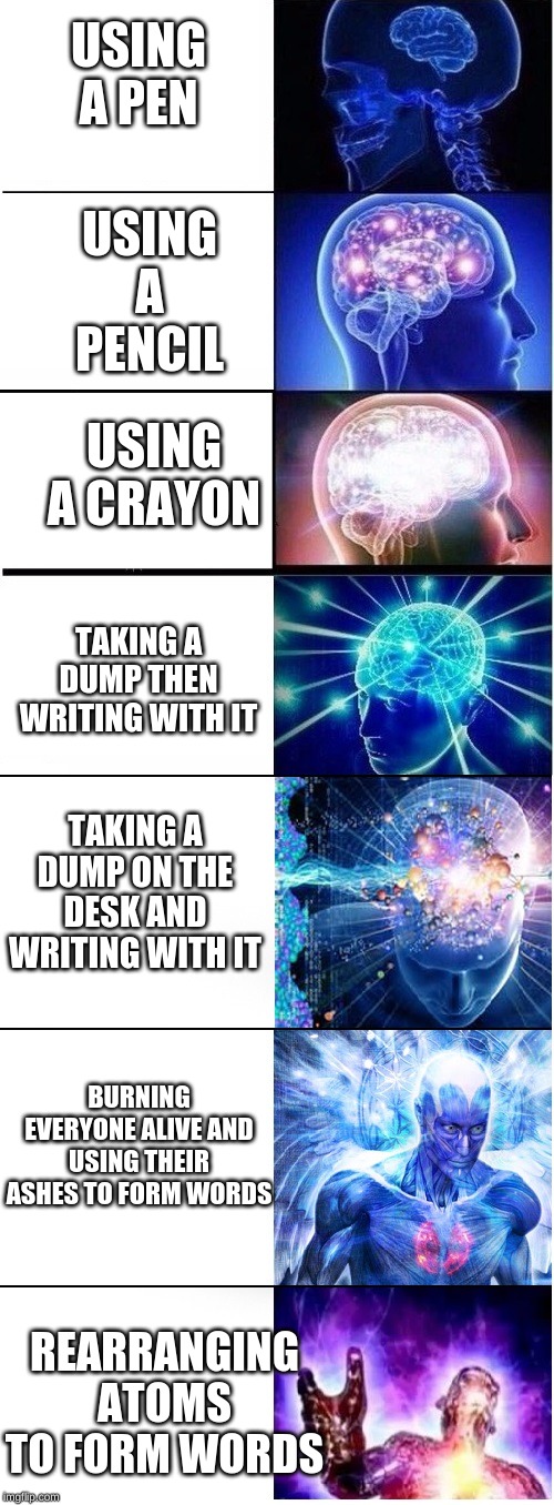 Expanding brain extended 2 | USING A PENCIL; USING A PEN; USING A CRAYON; TAKING A DUMP THEN WRITING WITH IT; TAKING A DUMP ON THE DESK AND WRITING WITH IT; BURNING EVERYONE ALIVE AND USING THEIR ASHES TO FORM WORDS; REARRANGING ATOMS TO FORM WORDS | image tagged in expanding brain extended 2 | made w/ Imgflip meme maker