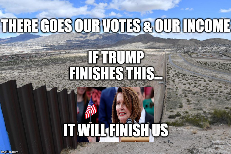 Finished | THERE GOES OUR VOTES & OUR INCOME; IF TRUMP FINISHES THIS... IT WILL FINISH US | image tagged in border wall | made w/ Imgflip meme maker