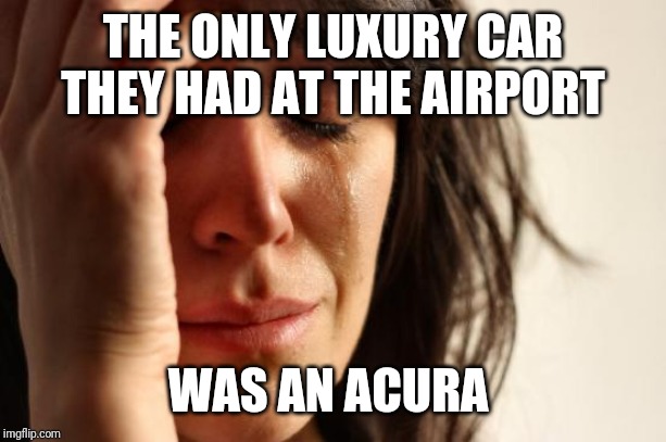 First World Problems Meme | THE ONLY LUXURY CAR THEY HAD AT THE AIRPORT; WAS AN ACURA | image tagged in memes,first world problems | made w/ Imgflip meme maker