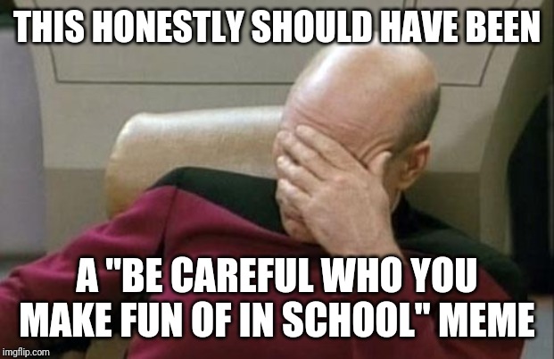 THIS HONESTLY SHOULD HAVE BEEN A "BE CAREFUL WHO YOU MAKE FUN OF IN SCHOOL" MEME | image tagged in memes,captain picard facepalm | made w/ Imgflip meme maker