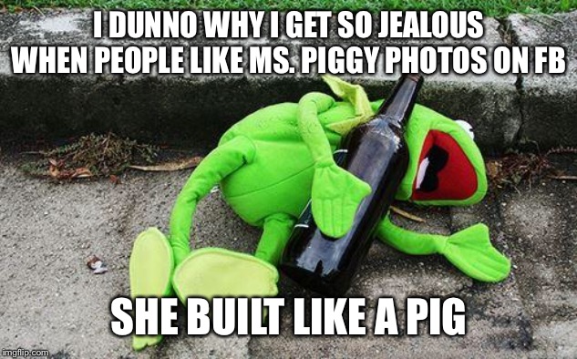 Drunk Kermit | I DUNNO WHY I GET SO JEALOUS WHEN PEOPLE LIKE MS. PIGGY PHOTOS ON FB; SHE BUILT LIKE A PIG | image tagged in drunk kermit | made w/ Imgflip meme maker