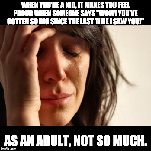 First World Problems Meme | WHEN YOU'RE A KID, IT MAKES YOU FEEL PROUD WHEN SOMEONE SAYS "WOW! YOU'VE GOTTEN SO BIG SINCE THE LAST TIME I SAW YOU!"; AS AN ADULT, NOT SO MUCH. | image tagged in memes,first world problems | made w/ Imgflip meme maker