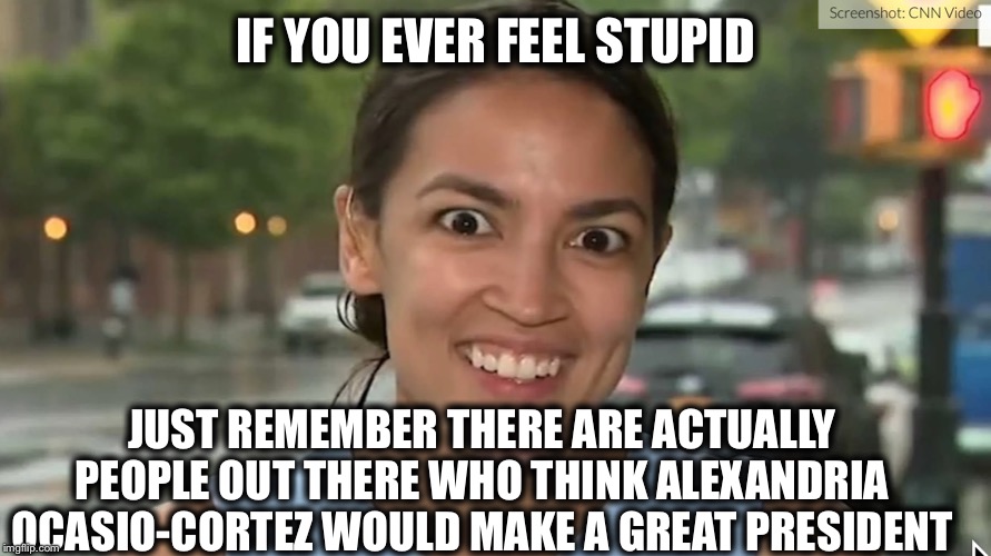 Alexandria Ocasio-Cortez | IF YOU EVER FEEL STUPID; JUST REMEMBER THERE ARE ACTUALLY PEOPLE OUT THERE WHO THINK ALEXANDRIA OCASIO-CORTEZ WOULD MAKE A GREAT PRESIDENT | image tagged in alexandria ocasio-cortez,president of the united states | made w/ Imgflip meme maker