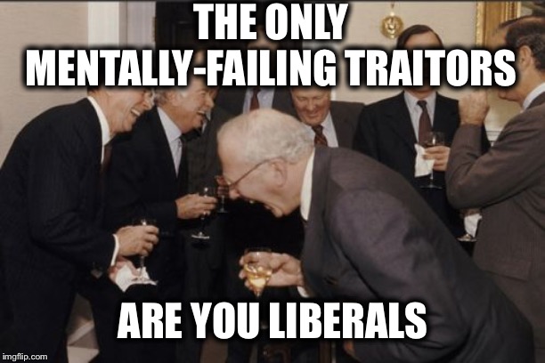 Laughing Men In Suits Meme | THE ONLY MENTALLY-FAILING TRAITORS ARE YOU LIBERALS | image tagged in memes,laughing men in suits | made w/ Imgflip meme maker