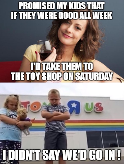 bad mum ! | PROMISED MY KIDS THAT IF THEY WERE GOOD ALL WEEK; I'D TAKE THEM TO THE TOY SHOP ON SATURDAY; I DIDN'T SAY WE'D GO IN ! | image tagged in mother,toyshop,kids | made w/ Imgflip meme maker