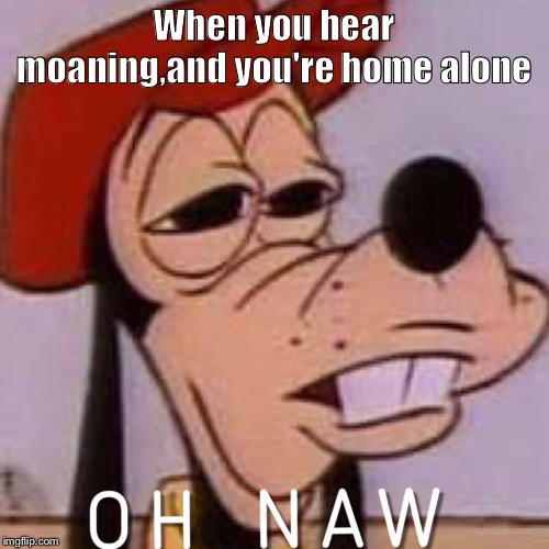 OH NAW | When you hear moaning,and you're home alone | image tagged in oh naw | made w/ Imgflip meme maker