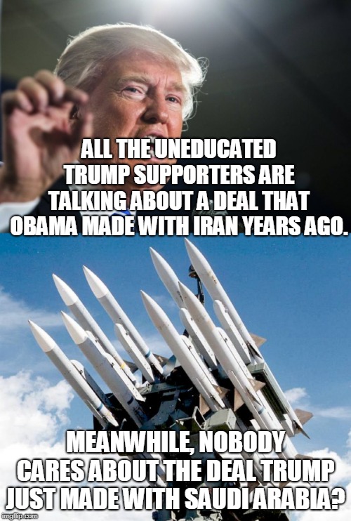 ALL THE UNEDUCATED TRUMP SUPPORTERS ARE TALKING ABOUT A DEAL THAT OBAMA MADE WITH IRAN YEARS AGO. MEANWHILE, NOBODY CARES ABOUT THE DEAL TRUMP JUST MADE WITH SAUDI ARABIA? | image tagged in donald trump,missle,saudi arabia,yemen | made w/ Imgflip meme maker