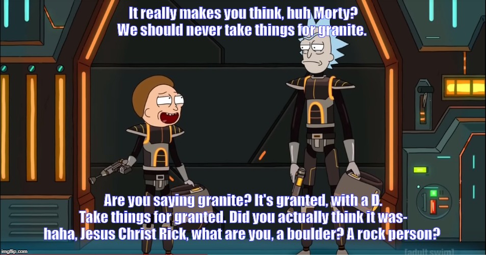 Morty's Mind Blowers: Granite | It really makes you think, huh Morty? We should never take things for granite. Are you saying granite? It's granted, with a D. Take things for granted. Did you actually think it was- haha, Jesus Christ Rick, what are you, a boulder? A rock person? | image tagged in rick and morty,words | made w/ Imgflip meme maker