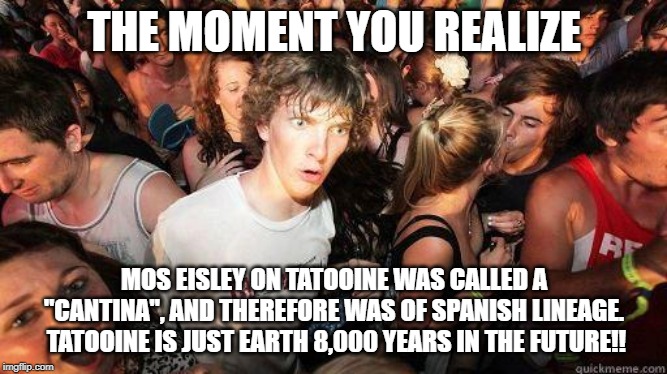 Sudden Realization | THE MOMENT YOU REALIZE; MOS EISLEY ON TATOOINE WAS CALLED A "CANTINA", AND THEREFORE WAS OF SPANISH LINEAGE.  TATOOINE IS JUST EARTH 8,000 YEARS IN THE FUTURE!! | image tagged in sudden realization | made w/ Imgflip meme maker