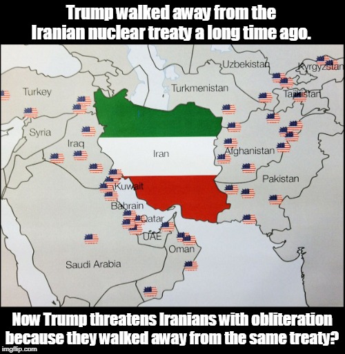 Makes as much sense as anything else he says. | Trump walked away from the Iranian nuclear treaty a long time ago. Now Trump threatens Iranians with obliteration because they walked away from the same treaty? | image tagged in nato bases surrounding iran,trump,nuclear,war,threats,iran | made w/ Imgflip meme maker