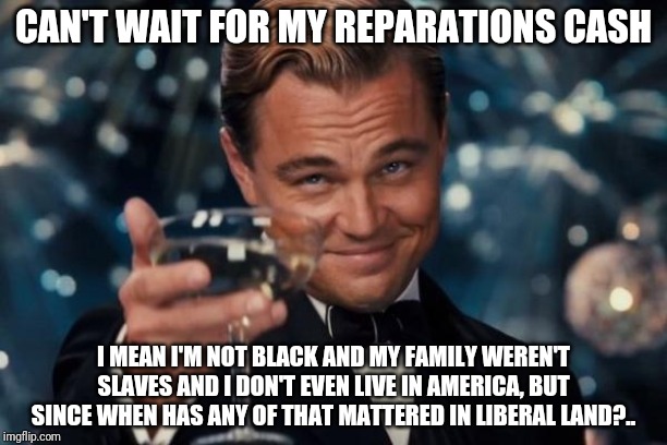 I identify as..... whatever gets me a bag of money | CAN'T WAIT FOR MY REPARATIONS CASH; I MEAN I'M NOT BLACK AND MY FAMILY WEREN'T SLAVES AND I DON'T EVEN LIVE IN AMERICA, BUT SINCE WHEN HAS ANY OF THAT MATTERED IN LIBERAL LAND?.. | image tagged in memes,leonardo dicaprio cheers | made w/ Imgflip meme maker