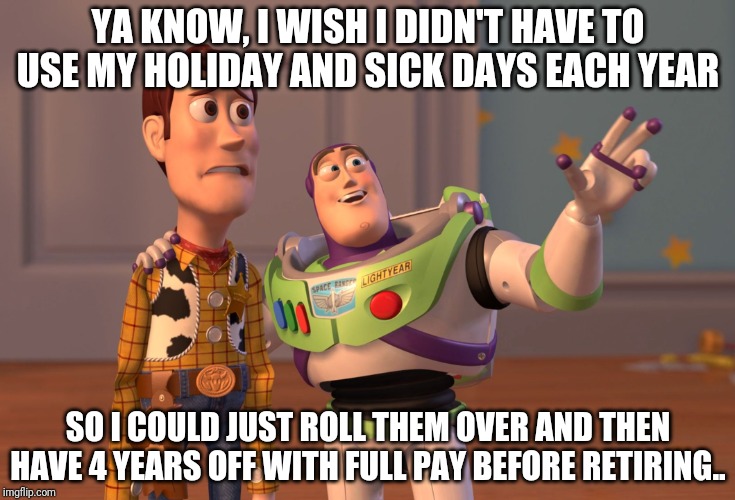 X, X Everywhere Meme | YA KNOW, I WISH I DIDN'T HAVE TO USE MY HOLIDAY AND SICK DAYS EACH YEAR; SO I COULD JUST ROLL THEM OVER AND THEN HAVE 4 YEARS OFF WITH FULL PAY BEFORE RETIRING.. | image tagged in memes,x x everywhere | made w/ Imgflip meme maker