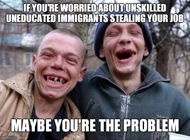Toofless | IF YOU'RE WORRIED ABOUT UNSKILLED UNEDUCATED IMMIGRANTS STEALING YOUR JOB; MAYBE YOU'RE THE PROBLEM | image tagged in no teeth,immigration,rednecks | made w/ Imgflip meme maker