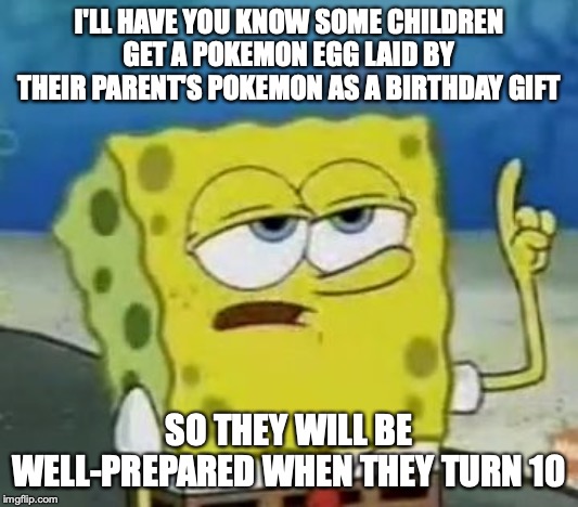 Getting a Pokemon Egg | I'LL HAVE YOU KNOW SOME CHILDREN GET A POKEMON EGG LAID BY THEIR PARENT'S POKEMON AS A BIRTHDAY GIFT; SO THEY WILL BE WELL-PREPARED WHEN THEY TURN 10 | image tagged in memes,ill have you know spongebob,pokemon | made w/ Imgflip meme maker
