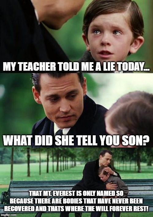 Finding Neverland Meme | MY TEACHER TOLD ME A LIE TODAY... WHAT DID SHE TELL YOU SON? THAT MT. EVEREST IS ONLY NAMED SO BECAUSE THERE ARE BODIES THAT HAVE NEVER BEEN RECOVERED AND THATS WHERE THE WILL FOREVER REST! | image tagged in memes,finding neverland | made w/ Imgflip meme maker