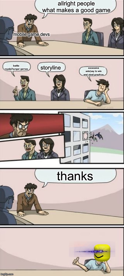 Boardroom Meeting Sugg 2 | allright people what makes a good game; mobile game devs; battle royale/hunger games; storyline; excessive ads/pay to win and pixel graphics; thanks | image tagged in boardroom meeting sugg 2 | made w/ Imgflip meme maker