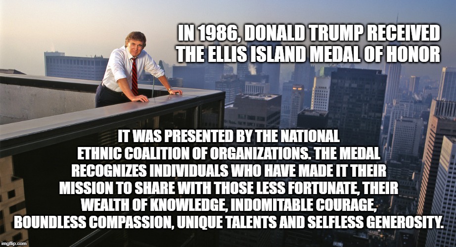 Donald Trump | IN 1986, DONALD TRUMP RECEIVED THE ELLIS ISLAND MEDAL OF HONOR; IT WAS PRESENTED BY THE NATIONAL ETHNIC COALITION OF ORGANIZATIONS. THE MEDAL RECOGNIZES INDIVIDUALS WHO HAVE MADE IT THEIR MISSION TO SHARE WITH THOSE LESS FORTUNATE, THEIR WEALTH OF KNOWLEDGE, INDOMITABLE COURAGE, BOUNDLESS COMPASSION, UNIQUE TALENTS AND SELFLESS GENEROSITY. | image tagged in donald trump | made w/ Imgflip meme maker