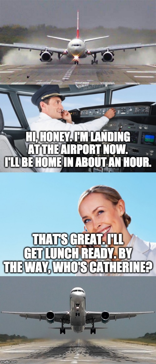 Please upvote! It will make my day! | HI, HONEY. I'M LANDING AT THE AIRPORT NOW. I'LL BE HOME IN ABOUT AN HOUR. THAT'S GREAT. I'LL GET LUNCH READY. BY THE WAY, WHO'S CATHERINE? | image tagged in funny,memes,funny memes,fun,airplane | made w/ Imgflip meme maker