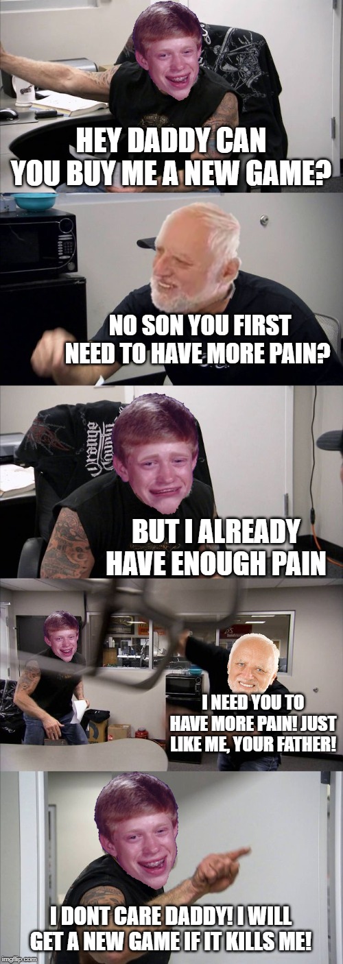 Harold and son argument | HEY DADDY CAN YOU BUY ME A NEW GAME? NO SON YOU FIRST NEED TO HAVE MORE PAIN? BUT I ALREADY HAVE ENOUGH PAIN; I NEED YOU TO HAVE MORE PAIN! JUST LIKE ME, YOUR FATHER! I DONT CARE DADDY! I WILL GET A NEW GAME IF IT KILLS ME! | image tagged in memes,american chopper argument,hide the pain harold,bad luck brian | made w/ Imgflip meme maker