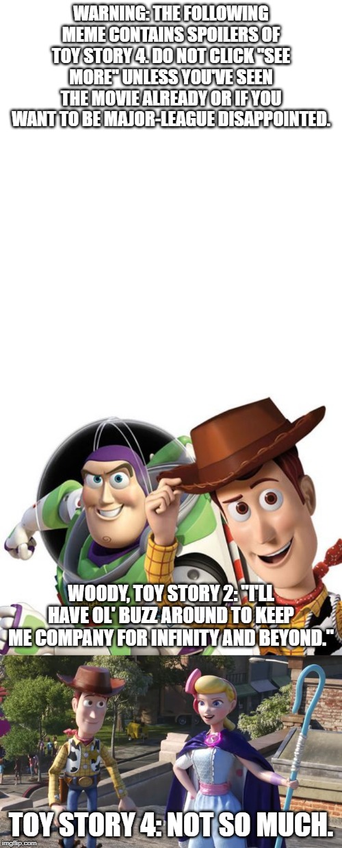 Whoops! (Contains Toy Story 4 Spoiler) | WARNING: THE FOLLOWING MEME CONTAINS SPOILERS OF TOY STORY 4. DO NOT CLICK "SEE MORE" UNLESS YOU'VE SEEN THE MOVIE ALREADY OR IF YOU WANT TO BE MAJOR-LEAGUE DISAPPOINTED. WOODY, TOY STORY 2: "I'LL HAVE OL' BUZZ AROUND TO KEEP ME COMPANY FOR INFINITY AND BEYOND."; TOY STORY 4: NOT SO MUCH. | image tagged in memes,funny,toy story,sequels,buzz,woody | made w/ Imgflip meme maker