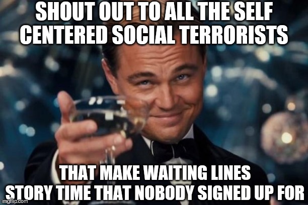 Leonardo Dicaprio Cheers | SHOUT OUT TO ALL THE SELF CENTERED SOCIAL TERRORISTS; THAT MAKE WAITING LINES STORY TIME THAT NOBODY SIGNED UP FOR | image tagged in memes,leonardo dicaprio cheers,funny,funny memes,so true memes,real life | made w/ Imgflip meme maker