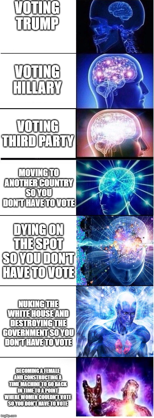 Expanding brain extended 2 | VOTING TRUMP; VOTING HILLARY; VOTING THIRD PARTY; MOVING TO ANOTHER COUNTRY SO YOU DON'T HAVE TO VOTE; DYING ON THE SPOT SO YOU DON'T HAVE TO VOTE; NUKING THE WHITE HOUSE AND DESTROYING THE GOVERNMENT SO YOU DON'T HAVE TO VOTE; BECOMING A FEMALE AND CONSTRUCTING A TIME MACHINE TO GO BACK IN TIME TO A POINT WHERE WOMEN COULDN'T VOTE SO YOU DON'T HAVE TO VOTE | image tagged in expanding brain extended 2 | made w/ Imgflip meme maker