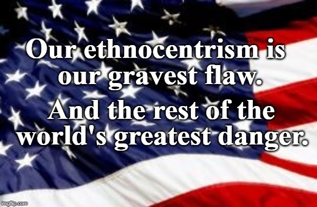 Gravest Flaw | Our ethnocentrism is; our gravest flaw. And the rest of the; world's greatest danger. | image tagged in patriotism | made w/ Imgflip meme maker