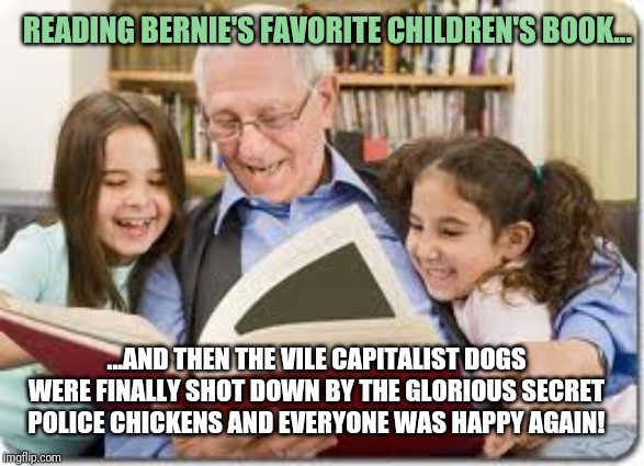 Bernie's favorite children's book | READING BERNIE'S FAVORITE CHILDREN'S BOOK... ...AND THEN THE VILE CAPITALIST DOGS WERE FINALLY SHOT DOWN BY THE GLORIOUS SECRET POLICE CHICKENS AND EVERYONE WAS HAPPY AGAIN! | image tagged in memes,storytelling grandpa | made w/ Imgflip meme maker