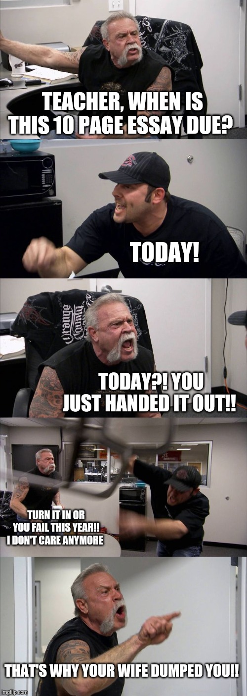 American Chopper Argument Meme | TEACHER, WHEN IS THIS 10 PAGE ESSAY DUE? TODAY! TODAY?! YOU JUST HANDED IT OUT!! TURN IT IN OR YOU FAIL THIS YEAR!! I DON'T CARE ANYMORE; THAT'S WHY YOUR WIFE DUMPED YOU!! | image tagged in memes,american chopper argument | made w/ Imgflip meme maker