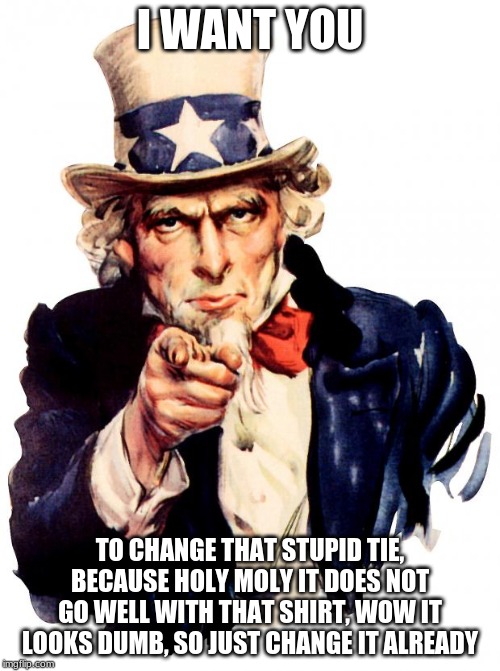 that tie looks horrid on you. | I WANT YOU; TO CHANGE THAT STUPID TIE, BECAUSE HOLY MOLY IT DOES NOT GO WELL WITH THAT SHIRT, WOW IT LOOKS DUMB, SO JUST CHANGE IT ALREADY | image tagged in memes,uncle sam | made w/ Imgflip meme maker