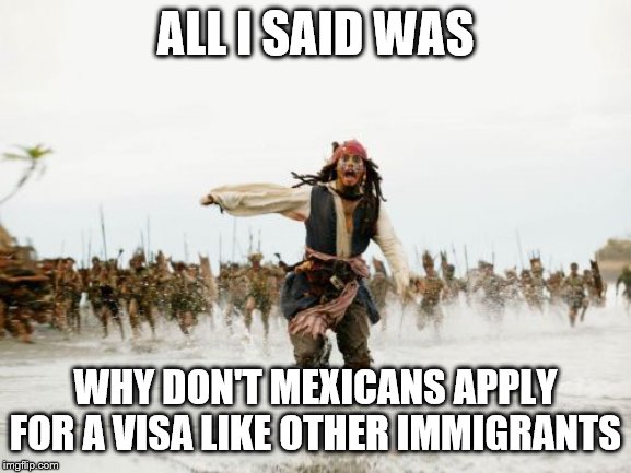 Jack Sparrow Being Chased Meme | ALL I SAID WAS; WHY DON'T MEXICANS APPLY FOR A VISA LIKE OTHER IMMIGRANTS | image tagged in memes,jack sparrow being chased | made w/ Imgflip meme maker