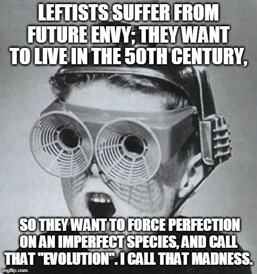 Leftist "future" Madness | LEFTISTS SUFFER FROM FUTURE ENVY; THEY WANT TO LIVE IN THE 50TH CENTURY, SO THEY WANT TO FORCE PERFECTION ON AN IMPERFECT SPECIES, AND CALL THAT "EVOLUTION". I CALL THAT MADNESS. | image tagged in idiot leftists,idiot antifas,stupid liberals,you can't fix stupid | made w/ Imgflip meme maker