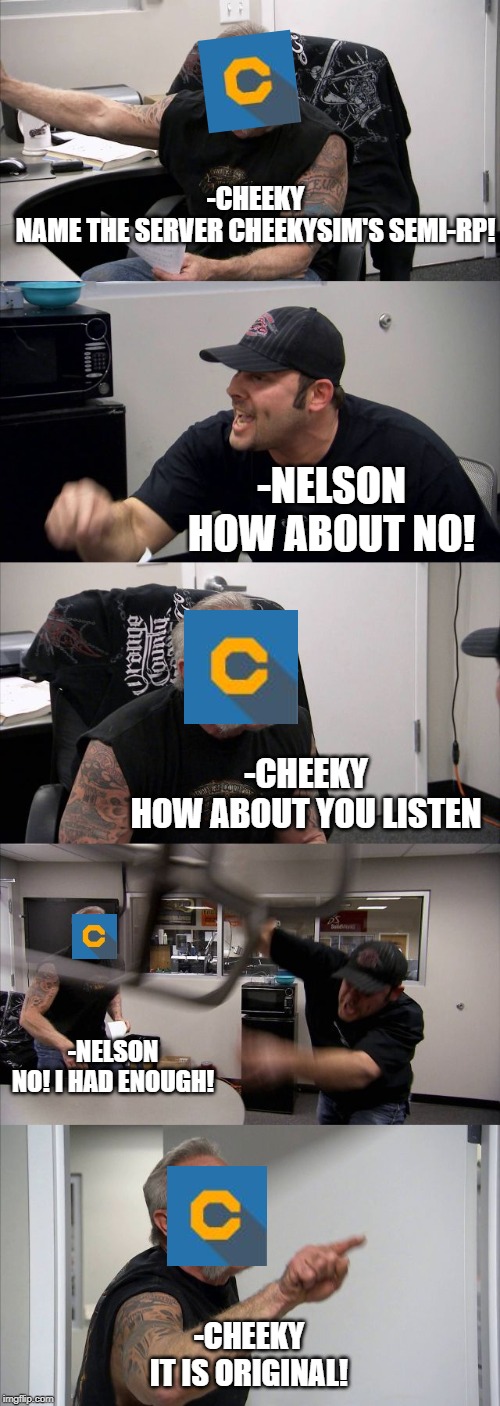 American Chopper Argument Meme | -CHEEKY
NAME THE SERVER CHEEKYSIM'S SEMI-RP! -NELSON
HOW ABOUT NO! -CHEEKY
HOW ABOUT YOU LISTEN; -NELSON
NO! I HAD ENOUGH! -CHEEKY
IT IS ORIGINAL! | image tagged in memes,american chopper argument | made w/ Imgflip meme maker