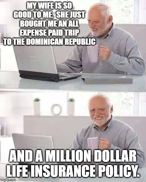 Another American found dead in the Dominican Republic | MY WIFE IS SO GOOD TO ME.  SHE JUST BOUGHT ME AN ALL EXPENSE PAID TRIP TO THE DOMINICAN REPUBLIC; AND A MILLION DOLLAR LIFE INSURANCE POLICY. | image tagged in memes,hide the pain harold,not funny,funny not funny,politics,shithole | made w/ Imgflip meme maker