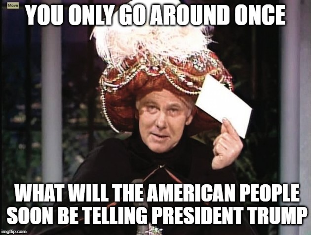 Carnac says... | YOU ONLY GO AROUND ONCE; WHAT WILL THE AMERICAN PEOPLE SOON BE TELLING PRESIDENT TRUMP | image tagged in carnac says,politics lol,funny but true | made w/ Imgflip meme maker