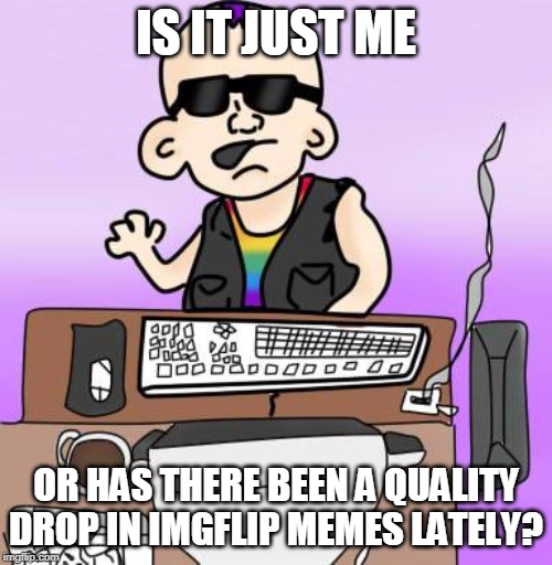 is it just me or... | IS IT JUST ME; OR HAS THERE BEEN A QUALITY DROP IN IMGFLIP MEMES LATELY? | image tagged in is it just me or | made w/ Imgflip meme maker