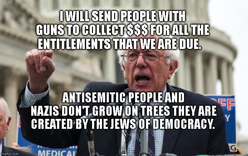 Bernie Sanders | I WILL SEND PEOPLE WITH GUNS TO COLLECT $$$ FOR ALL THE ENTITLEMENTS THAT WE ARE DUE. ANTISEMITIC PEOPLE AND NAZIS DON'T GROW ON TREES THEY ARE CREATED BY THE JEWS OF DEMOCRACY. | image tagged in bernie sanders | made w/ Imgflip meme maker
