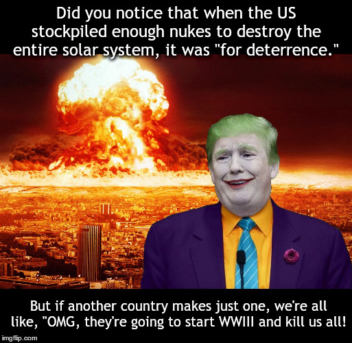 Nuclear Explosion brought to you by Trump | Did you notice that when the US stockpiled enough nukes to destroy the entire solar system, it was "for deterrence."; But if another country makes just one, we're all like, "OMG, they're going to start WWIII and kill us all! | image tagged in nuclear explosion brought to you by trump | made w/ Imgflip meme maker