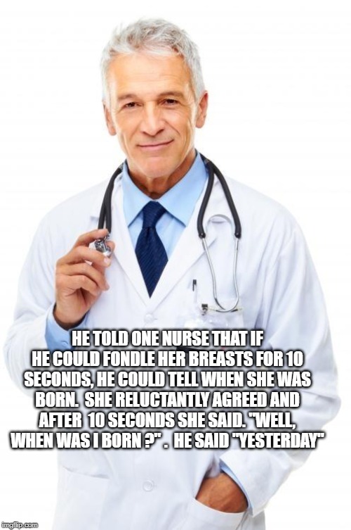 Doctor | HE TOLD ONE NURSE THAT IF HE COULD FONDLE HER BREASTS FOR 10 SECONDS, HE COULD TELL WHEN SHE WAS BORN.  SHE RELUCTANTLY AGREED AND AFTER  10 | image tagged in doctor | made w/ Imgflip meme maker