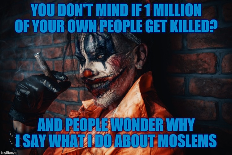 w | YOU DON'T MIND IF 1 MILLION OF YOUR OWN PEOPLE GET KILLED? AND PEOPLE WONDER WHY I SAY WHAT I DO ABOUT MOSLEMS | image tagged in evil bloodstained clown | made w/ Imgflip meme maker