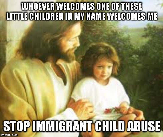 No Children in Cages! | WHOEVER WELCOMES ONE OF THESE LITTLE CHILDREN IN MY NAME WELCOMES ME; STOP IMMIGRANT CHILD ABUSE | image tagged in immigrants,children,border,child abuse | made w/ Imgflip meme maker