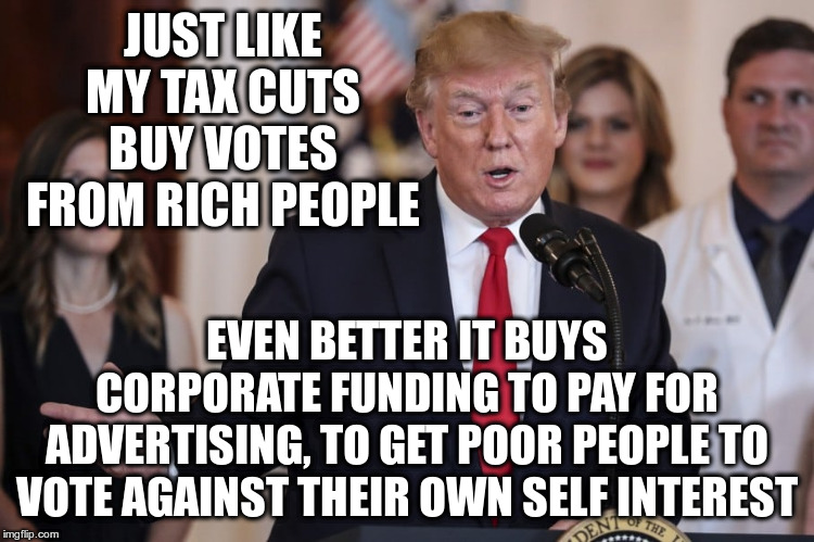 JUST LIKE MY TAX CUTS BUY VOTES FROM RICH PEOPLE EVEN BETTER IT BUYS CORPORATE FUNDING TO PAY FOR ADVERTISING, TO GET POOR PEOPLE TO VOTE AG | made w/ Imgflip meme maker