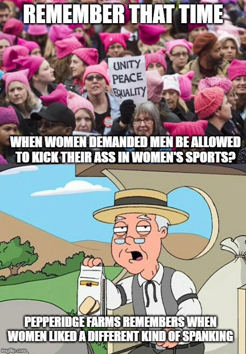 Did they really think the party of slavery was also the party of equality? | REMEMBER THAT TIME; WHEN WOMEN DEMANDED MEN BE ALLOWED TO KICK THEIR ASS IN WOMEN'S SPORTS? PEPPERIDGE FARMS REMEMBERS WHEN WOMEN LIKED A DIFFERENT KIND OF SPANKING | image tagged in liberal logic,be careful what you wish for,keep america great | made w/ Imgflip meme maker