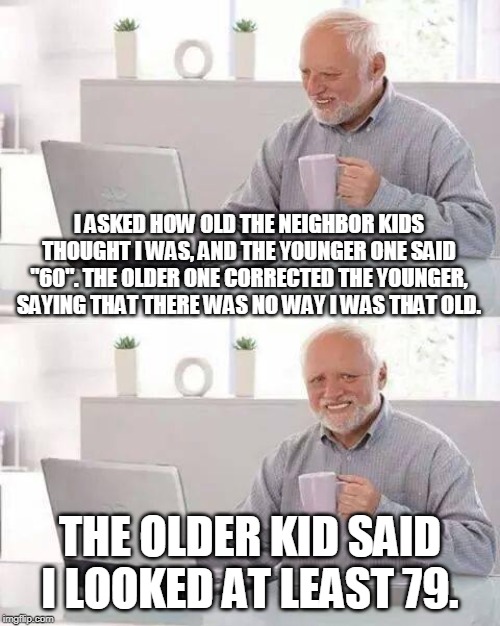 Ouch... | I ASKED HOW OLD THE NEIGHBOR KIDS THOUGHT I WAS, AND THE YOUNGER ONE SAID "60". THE OLDER ONE CORRECTED THE YOUNGER, SAYING THAT THERE WAS NO WAY I WAS THAT OLD. THE OLDER KID SAID I LOOKED AT LEAST 79. | image tagged in memes,hide the pain harold | made w/ Imgflip meme maker