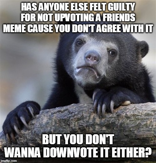 Confession Bear | HAS ANYONE ELSE FELT GUILTY FOR NOT UPVOTING A FRIENDS MEME CAUSE YOU DON'T AGREE WITH IT; BUT YOU DON'T WANNA DOWNVOTE IT EITHER? | image tagged in memes,confession bear | made w/ Imgflip meme maker