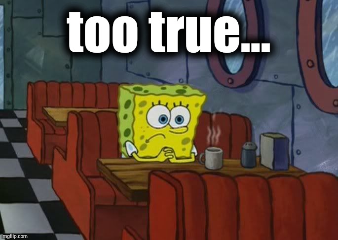 spongebob sad | too true... | image tagged in spongebob sad | made w/ Imgflip meme maker