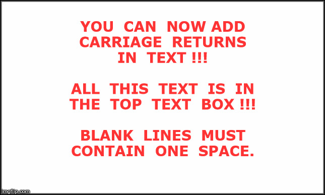 *** YOU CAN NOW ADD CARRIAGE RETURNS IN TEXT *** | YOU  CAN  NOW ADD
CARRIAGE  RETURNS
IN  TEXT !!!
 
ALL  THIS  TEXT  IS  IN
THE  TOP  TEXT  BOX !!!
 
BLANK  LINES  MUST
CONTAIN  ONE  SPACE. | image tagged in memes,rick75230 | made w/ Imgflip meme maker